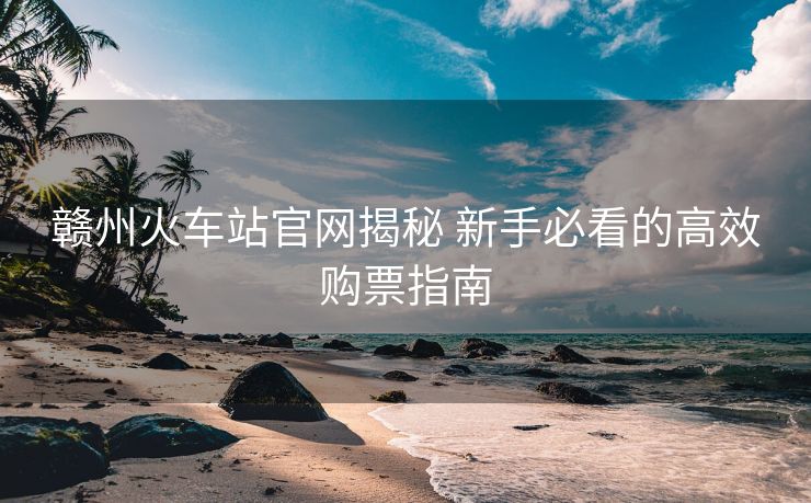 贛州火車站官網(wǎng)揭秘 新手必看的高效購票指南