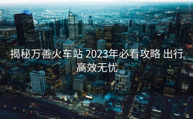 揭秘萬(wàn)善火車站 2023年必看攻略 出行高效無(wú)憂