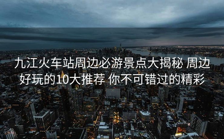 九江火車站周邊必游景點大揭秘 周邊好玩的10大推薦 你不可錯過的精彩