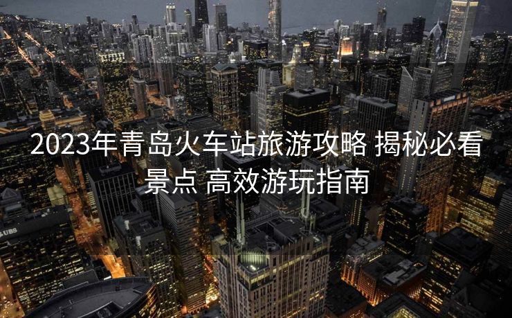 2023年青島火車站旅游攻略 揭秘必看景點(diǎn) 高效游玩指南