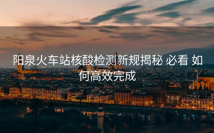 陽泉火車站核酸檢測新規(guī)揭秘 必看 如何高效完成