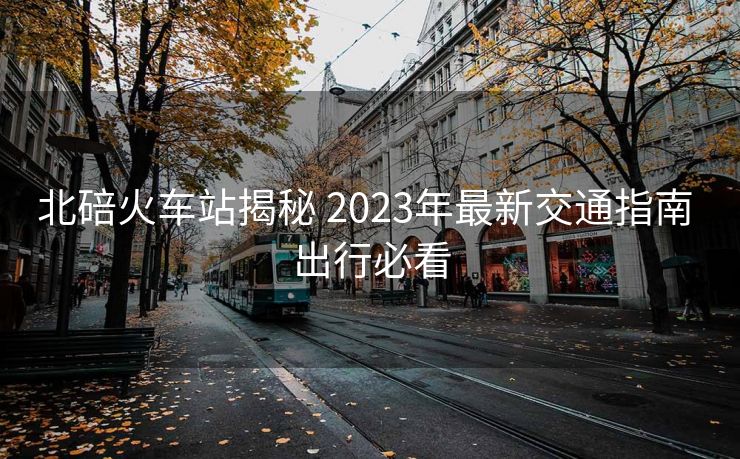 北碚火車站揭秘 2023年最新交通指南 出行必看