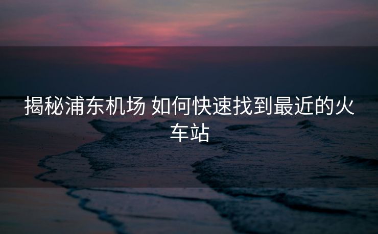 揭秘浦東機場 如何快速找到最近的火車站