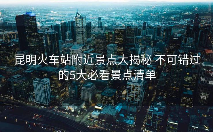 昆明火車站附近景點(diǎn)大揭秘 不可錯(cuò)過的5大必看景點(diǎn)清單