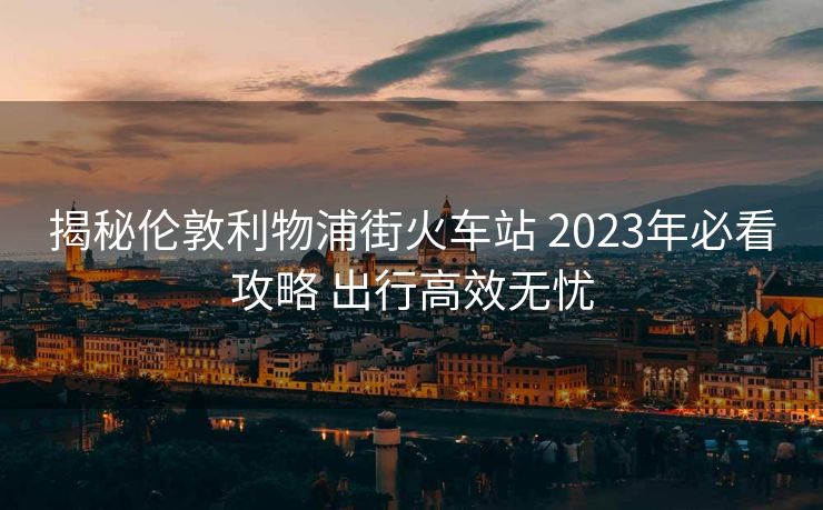 揭秘倫敦利物浦街火車站 2023年必看攻略 出行高效無(wú)憂
