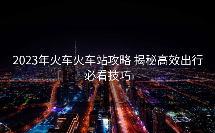 2023年火車(chē)火車(chē)站攻略 揭秘高效出行必看技巧