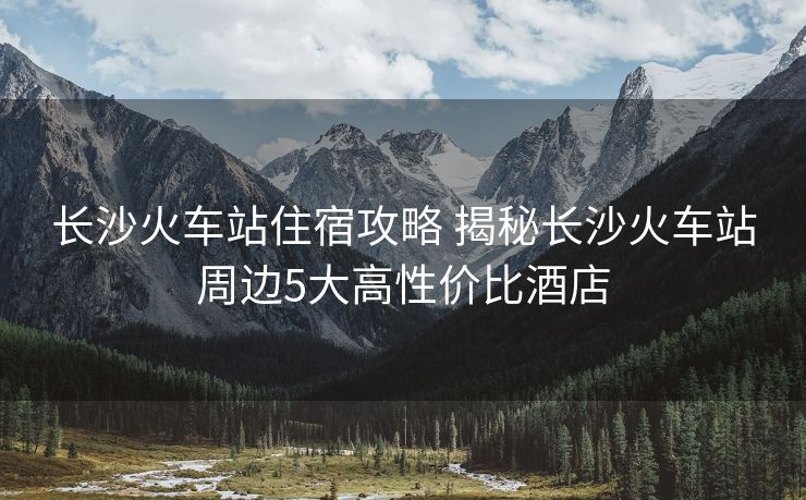 長(zhǎng)沙火車站住宿攻略 揭秘長(zhǎng)沙火車站周邊5大高性價(jià)比酒店
