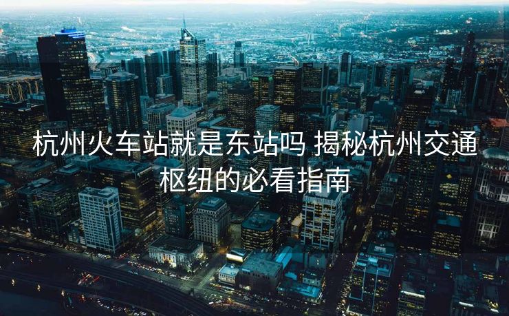 杭州火車站就是東站嗎 揭秘杭州交通樞紐的必看指南 杭州火車站就是東站嗎 揭秘杭州交通樞紐的必看指南