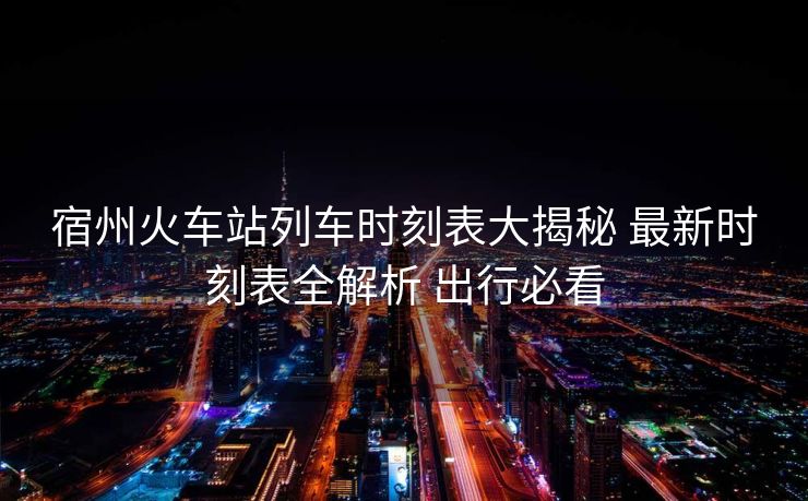 宿州火車站列車時(shí)刻表大揭秘 最新時(shí)刻表全解析 出行必看