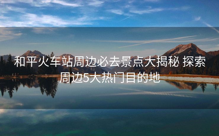 和平火車站周邊必去景點(diǎn)大揭秘 探索周邊5大熱門目的地
