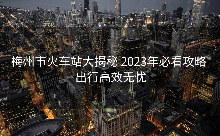 梅州市火車(chē)站大揭秘 2023年必看攻略 出行高效無(wú)憂(yōu)