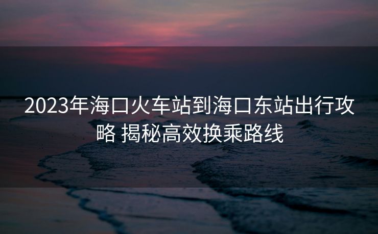 2023年?？诨疖囌镜胶？跂|站出行攻略 揭秘高效換乘路線