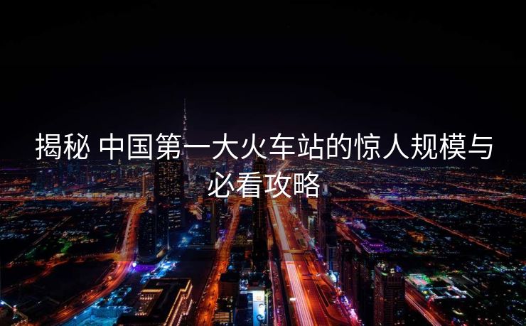 揭秘 中國(guó)第一大火車(chē)站的驚人規(guī)模與必看攻略