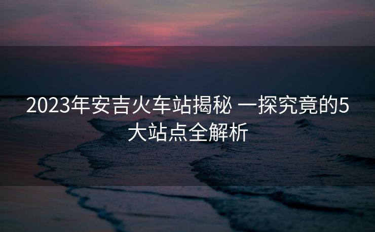 2023年安吉火車站揭秘 一探究竟的5大站點(diǎn)全解析