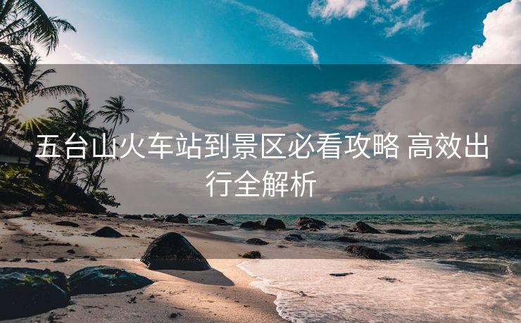 五臺山火車站到景區(qū)必看攻略 高效出行全解析