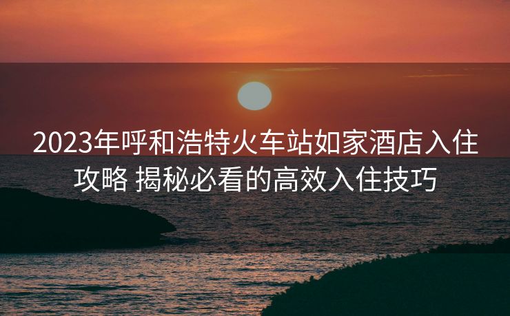 2023年呼和浩特火車站如家酒店入住攻略 揭秘必看的高效入住技巧