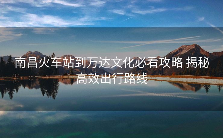 南昌火車站到萬達(dá)文化必看攻略 揭秘高效出行路線