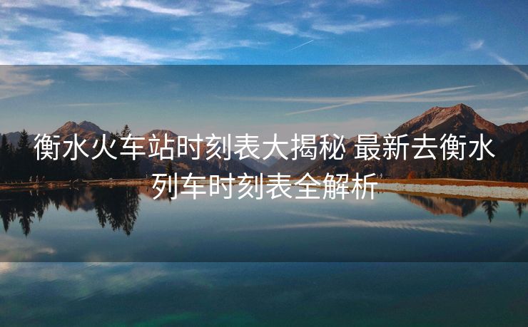 衡水火車站時(shí)刻表大揭秘 最新去衡水列車時(shí)刻表全解析