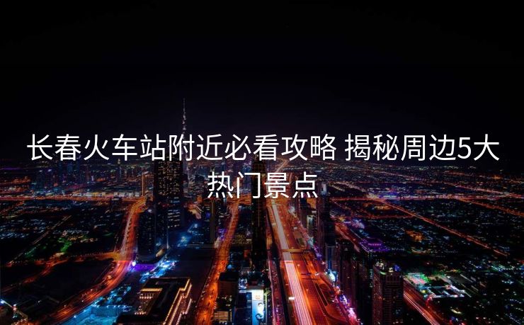 長(zhǎng)春火車站附近必看攻略 揭秘周邊5大熱門景點(diǎn)