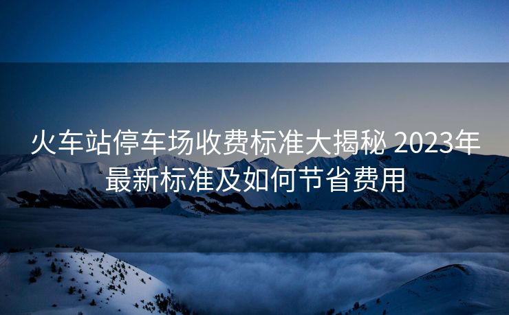 火車站停車場收費標準大揭秘 2023年最新標準及如何節(jié)省費用