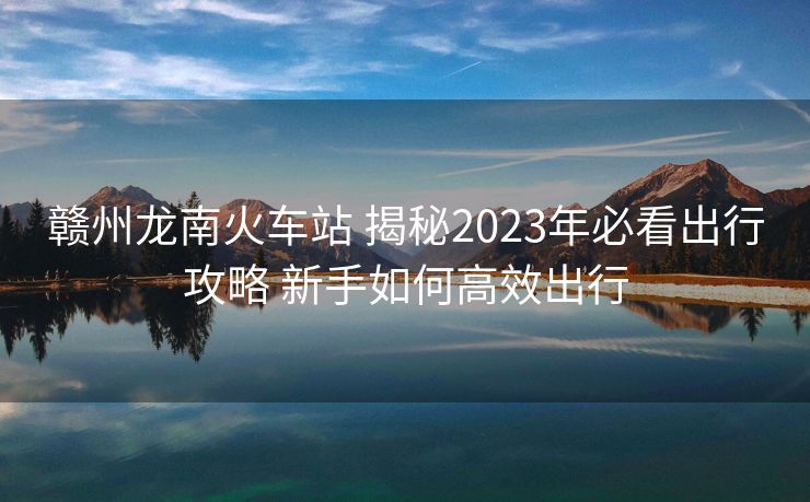 贛州龍南火車站 揭秘2023年必看出行攻略 新手如何高效出行