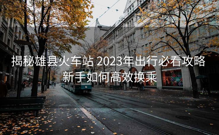 揭秘雄縣火車站 2023年出行必看攻略 新手如何高效換乘
