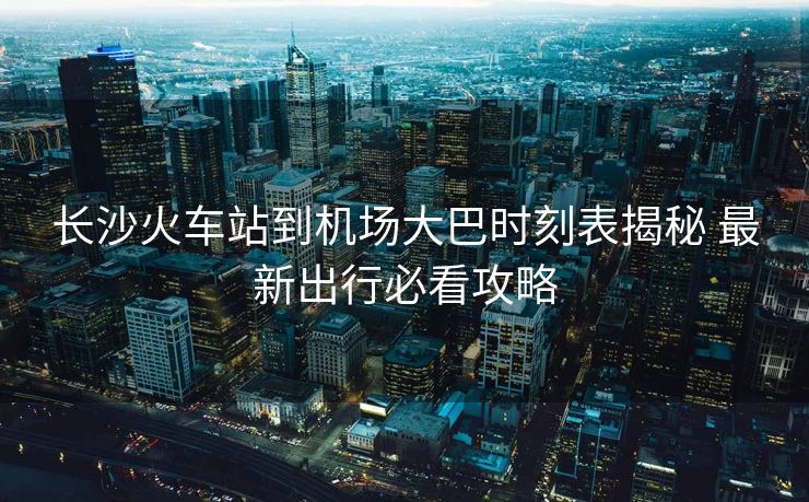長沙火車站到機場大巴時刻表揭秘 最新出行必看攻略