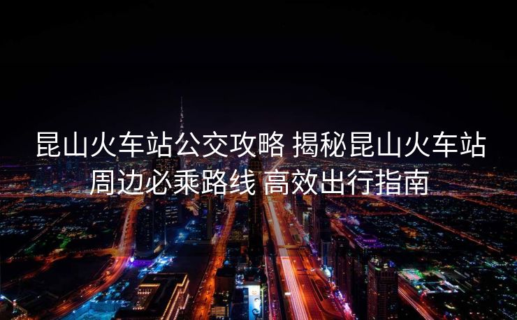 昆山火車站公交攻略 揭秘昆山火車站周邊必乘路線 高效出行指南