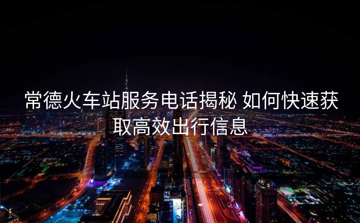 常德火車站服務(wù)電話揭秘 如何快速獲取高效出行信息