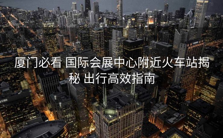 廈門(mén)必看 國(guó)際會(huì)展中心附近火車(chē)站揭秘 出行高效指南