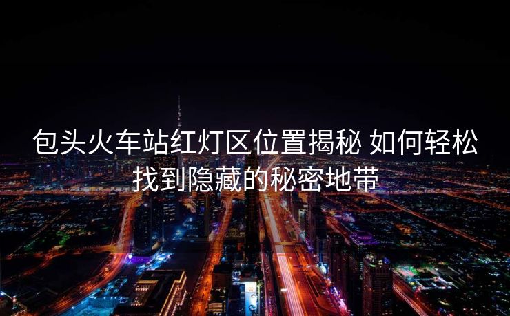 包頭火車站紅燈區(qū)位置揭秘 如何輕松找到隱藏的秘密地帶 包頭火車站紅燈區(qū)位置揭秘 如何輕松找到隱藏的秘密地帶