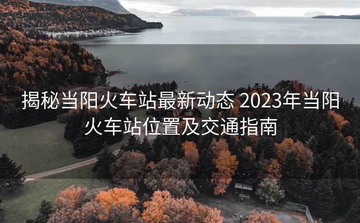 揭秘當陽火車站最新動態(tài) 2023年當陽火車站位置及交通指南 揭秘當陽火車站最新動態(tài) 2023年當陽火車站位置及交通指南