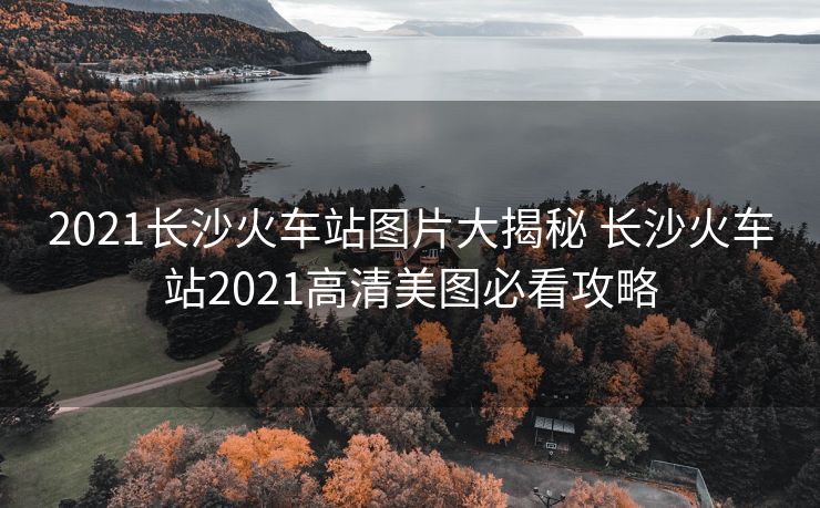 2021長(zhǎng)沙火車(chē)站圖片大揭秘 長(zhǎng)沙火車(chē)站2021高清美圖必看攻略