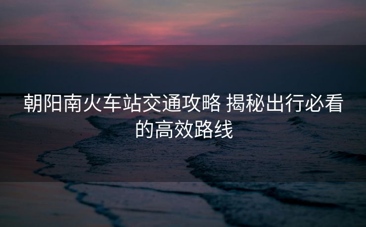 朝陽南火車站交通攻略 揭秘出行必看的高效路線