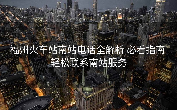 福州火車站南站電話全解析 必看指南 輕松聯(lián)系南站服務(wù)