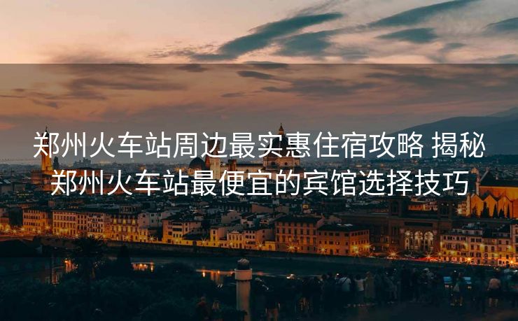 鄭州火車站周邊最實惠住宿攻略 揭秘鄭州火車站最便宜的賓館選擇技巧