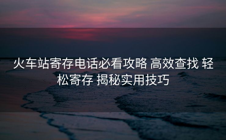火車站寄存電話必看攻略 高效查找 輕松寄存 揭秘實(shí)用技巧
