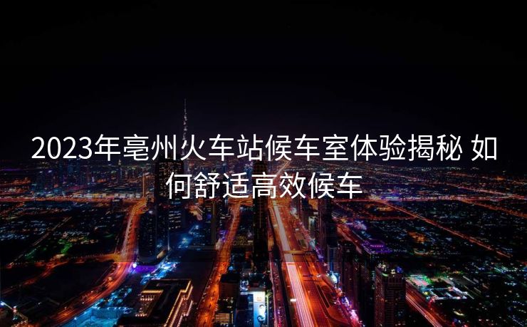 2023年亳州火車站候車室體驗揭秘 如何舒適高效候車