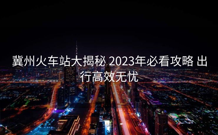 冀州火車站大揭秘 2023年必看攻略 出行高效無憂