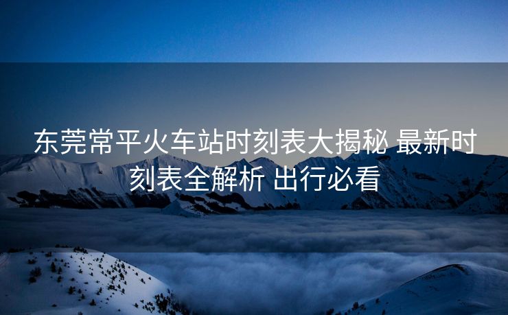 東莞常平火車站時(shí)刻表大揭秘 最新時(shí)刻表全解析 出行必看