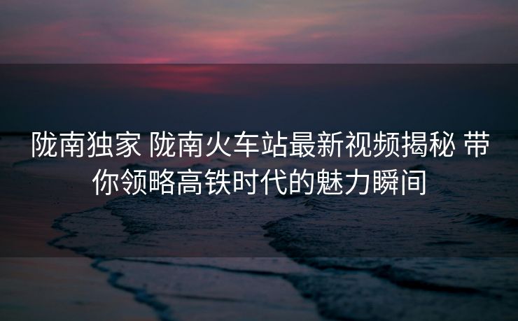 隴南獨家 隴南火車站最新視頻揭秘 帶你領(lǐng)略高鐵時代的魅力瞬間