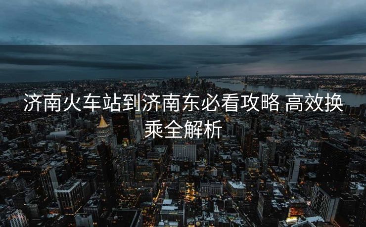 濟南火車站到濟南東必看攻略 高效換乘全解析
