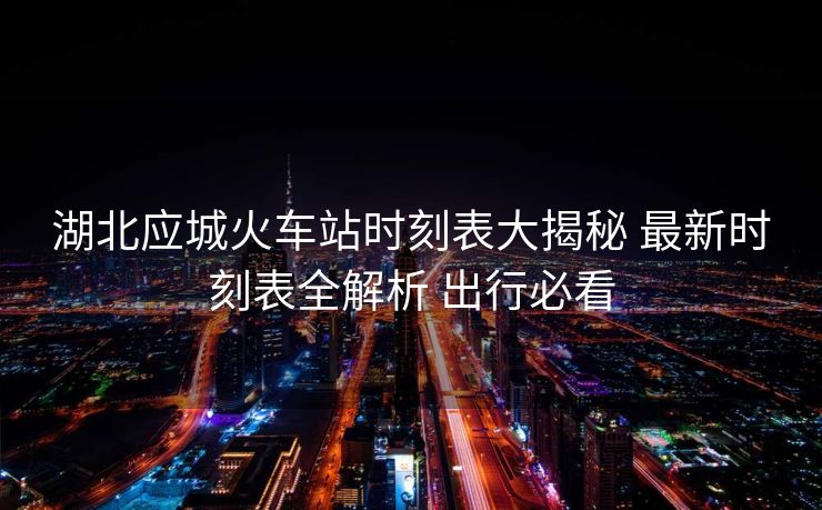 湖北應(yīng)城火車站時刻表大揭秘 最新時刻表全解析 出行必看