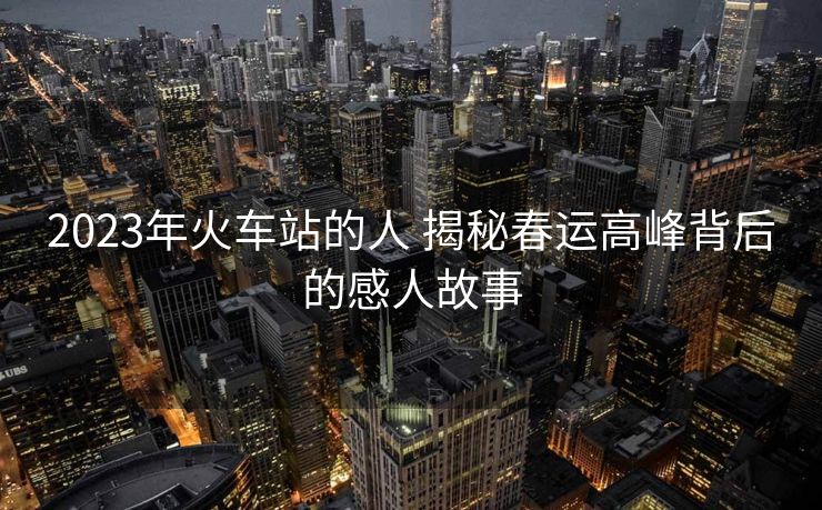 2023年火車站的人 揭秘春運(yùn)高峰背后的感人故事