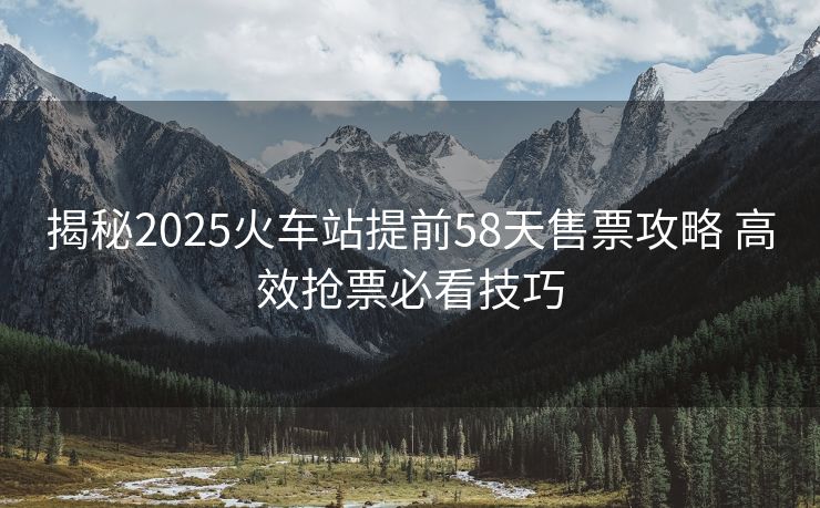 揭秘2025火車站提前58天售票攻略 高效搶票必看技巧