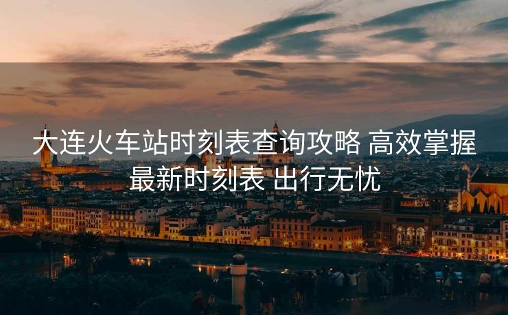 大連火車(chē)站時(shí)刻表查詢(xún)攻略 高效掌握最新時(shí)刻表 出行無(wú)憂(yōu)