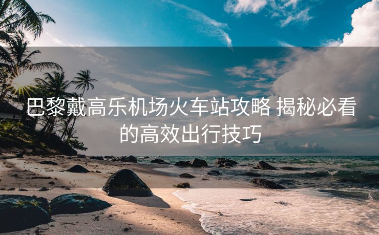 巴黎戴高樂(lè)機(jī)場(chǎng)火車(chē)站攻略 揭秘必看的高效出行技巧