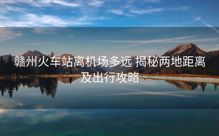 贛州火車站離機場多遠(yuǎn) 揭秘兩地距離及出行攻略 贛州火車站離機場多遠(yuǎn) 揭秘兩地距離及出行攻略