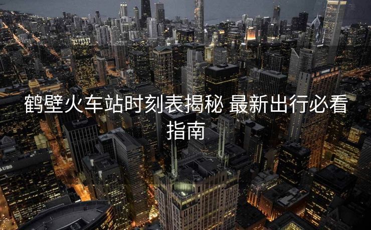鶴壁火車站時刻表揭秘 最新出行必看指南 鶴壁火車站時刻表揭秘 最新出行必看指南