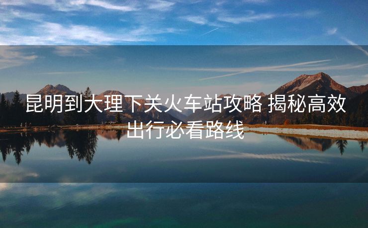 昆明到大理下關(guān)火車站攻略 揭秘高效出行必看路線